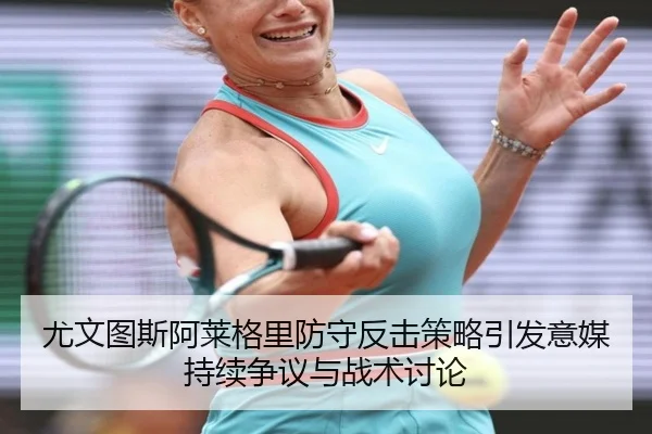尤文图斯阿莱格里防守反击策略引发意媒持续争议与战术讨论