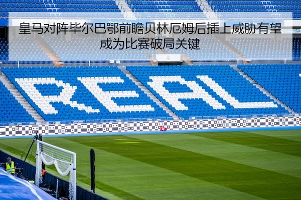 皇马对阵毕尔巴鄂前瞻贝林厄姆后插上威胁有望成为比赛破局关键