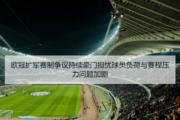 欧冠扩军赛制争议持续豪门担忧球员负荷与赛程压力问题加剧
